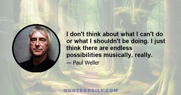 I don't think about what I can't do or what I shouldn't be doing. I just think there are endless possibilities musically, really.