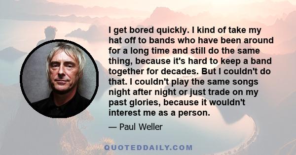 I get bored quickly. I kind of take my hat off to bands who have been around for a long time and still do the same thing, because it's hard to keep a band together for decades. But I couldn't do that. I couldn't play