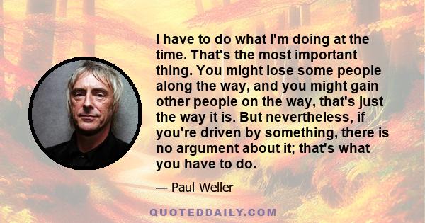 I have to do what I'm doing at the time. That's the most important thing. You might lose some people along the way, and you might gain other people on the way, that's just the way it is. But nevertheless, if you're