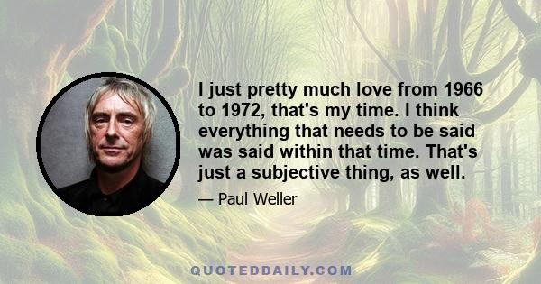 I just pretty much love from 1966 to 1972, that's my time. I think everything that needs to be said was said within that time. That's just a subjective thing, as well.