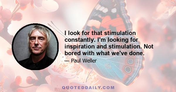 I look for that stimulation constantly. I'm looking for inspiration and stimulation. Not bored with what we've done.