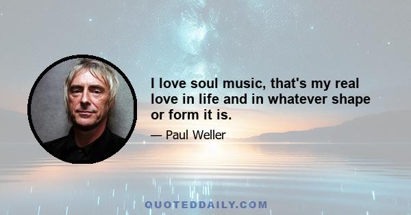 I love soul music, that's my real love in life and in whatever shape or form it is.