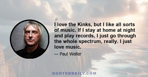 I love the Kinks, but I like all sorts of music. If I stay at home at night and play records, I just go through the whole spectrum, really. I just love music.