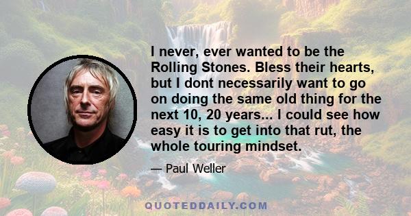 I never, ever wanted to be the Rolling Stones. Bless their hearts, but I dont necessarily want to go on doing the same old thing for the next 10, 20 years... I could see how easy it is to get into that rut, the whole