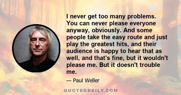 I never get too many problems. You can never please everyone anyway, obviously. And some people take the easy route and just play the greatest hits, and their audience is happy to hear that as well, and that's fine, but 