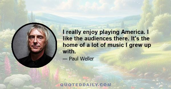 I really enjoy playing America. I like the audiences there. It's the home of a lot of music I grew up with.