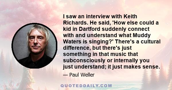 I saw an interview with Keith Richards. He said, 'How else could a kid in Dartford suddenly connect with and understand what Muddy Waters is singing?' There's a cultural difference, but there's just something in that