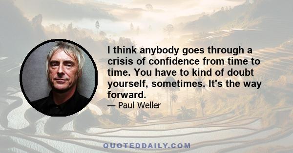 I think anybody goes through a crisis of confidence from time to time. You have to kind of doubt yourself, sometimes. It's the way forward.