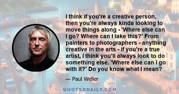 I think if you're a creative person, then you're always kinda looking to move things along - 'Where else can I go? Where can I take this?' From painters to photographers - anything creative in the arts - if you're a