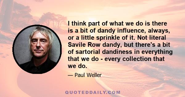 I think part of what we do is there is a bit of dandy influence, always, or a little sprinkle of it. Not literal Savile Row dandy, but there's a bit of sartorial dandiness in everything that we do - every collection