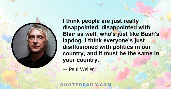 I think people are just really disappointed, disappointed with Blair as well, who's just like Bush's lapdog. I think everyone's just disillusioned with politics in our country, and it must be the same in your country.