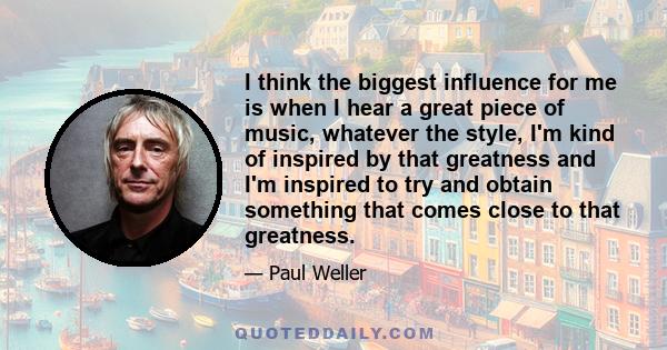 I think the biggest influence for me is when I hear a great piece of music, whatever the style, I'm kind of inspired by that greatness and I'm inspired to try and obtain something that comes close to that greatness.