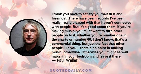 I think you have to satisfy yourself first and foremost. There have been records I've been really, really pleased with that haven't connected with people. But I felt good about them. If you're making music, you must