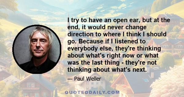 I try to have an open ear, but at the end, it would never change direction to where I think I should go. Because if I listened to everybody else, they're thinking about what's right now or what was the last thing -