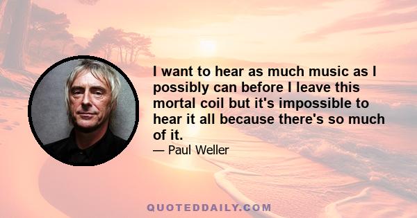 I want to hear as much music as I possibly can before I leave this mortal coil but it's impossible to hear it all because there's so much of it.