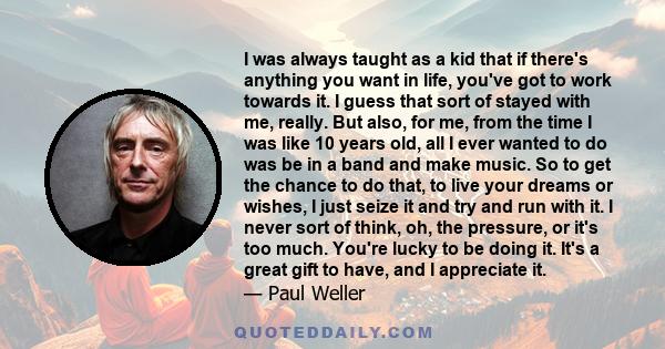 I was always taught as a kid that if there's anything you want in life, you've got to work towards it. I guess that sort of stayed with me, really.