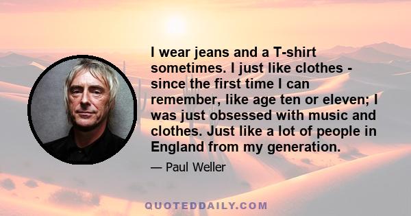 I wear jeans and a T-shirt sometimes. I just like clothes - since the first time I can remember, like age ten or eleven; I was just obsessed with music and clothes. Just like a lot of people in England from my