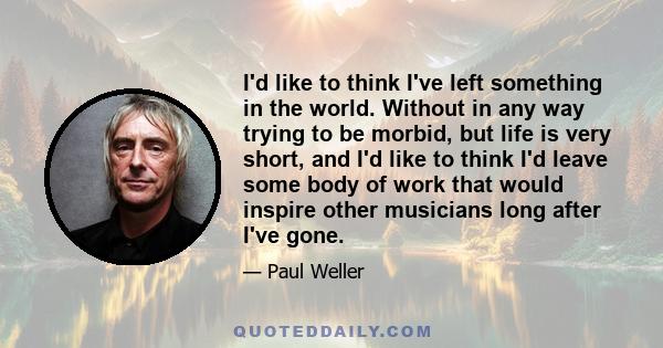 I'd like to think I've left something in the world. Without in any way trying to be morbid, but life is very short, and I'd like to think I'd leave some body of work that would inspire other musicians long after I've