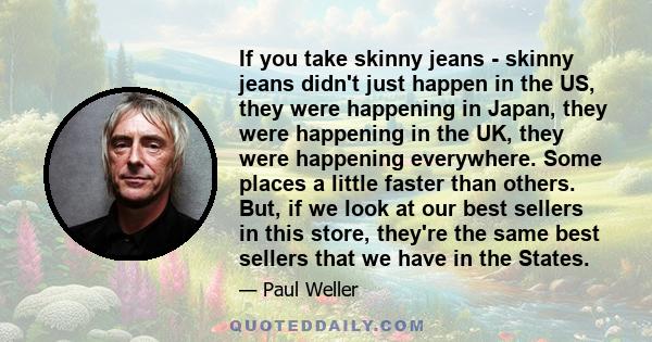 If you take skinny jeans - skinny jeans didn't just happen in the US, they were happening in Japan, they were happening in the UK, they were happening everywhere. Some places a little faster than others. But, if we look 