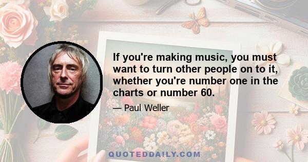 If you're making music, you must want to turn other people on to it, whether you're number one in the charts or number 60.