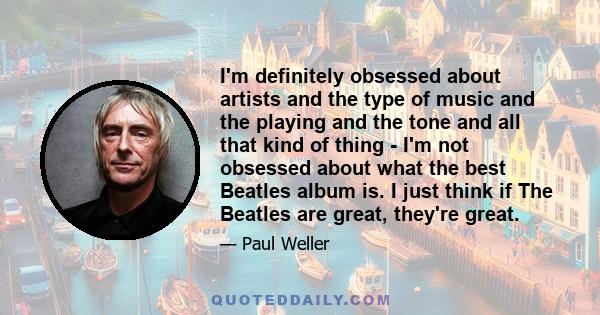 I'm definitely obsessed about artists and the type of music and the playing and the tone and all that kind of thing - I'm not obsessed about what the best Beatles album is. I just think if The Beatles are great, they're 