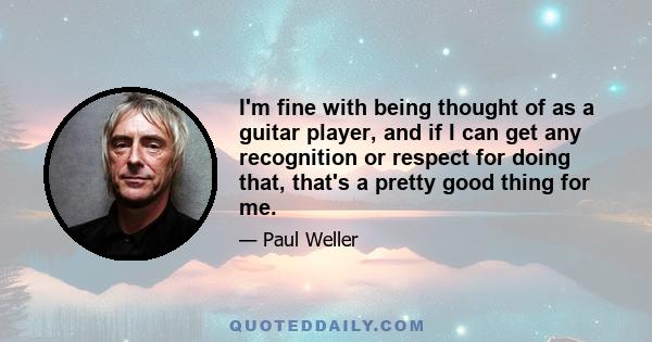 I'm fine with being thought of as a guitar player, and if I can get any recognition or respect for doing that, that's a pretty good thing for me.