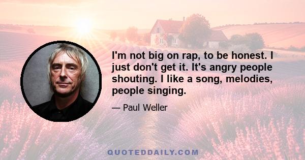 I'm not big on rap, to be honest. I just don't get it. It's angry people shouting. I like a song, melodies, people singing.