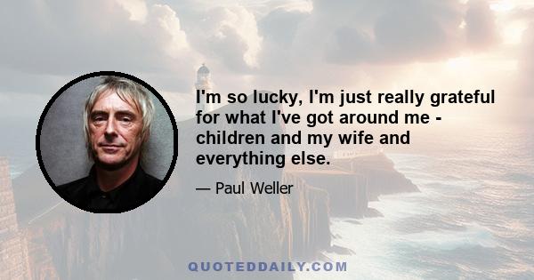 I'm so lucky, I'm just really grateful for what I've got around me - children and my wife and everything else.