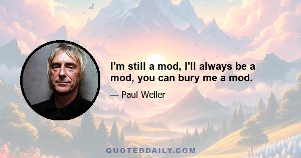 I'm still a mod, I'll always be a mod, you can bury me a mod.