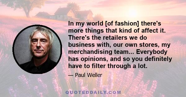 In my world [of fashion] there's more things that kind of affect it. There's the retailers we do business with, our own stores, my merchandising team... Everybody has opinions, and so you definitely have to filter