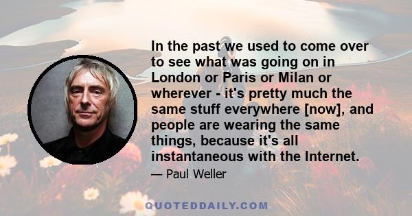 In the past we used to come over to see what was going on in London or Paris or Milan or wherever - it's pretty much the same stuff everywhere [now], and people are wearing the same things, because it's all