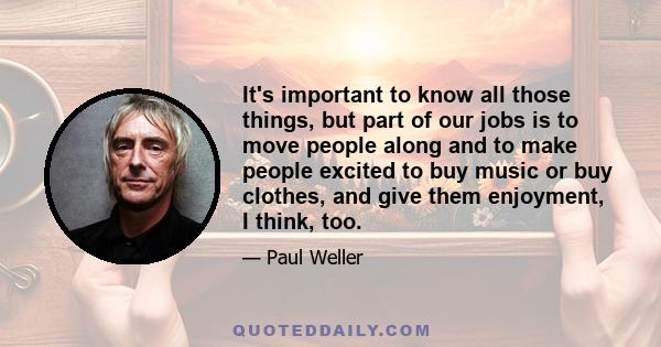 It's important to know all those things, but part of our jobs is to move people along and to make people excited to buy music or buy clothes, and give them enjoyment, I think, too.