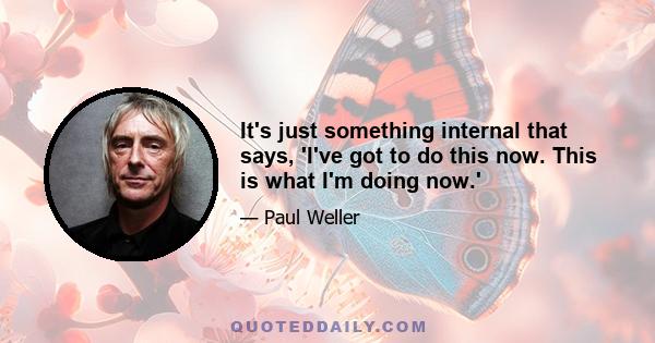 It's just something internal that says, 'I've got to do this now. This is what I'm doing now.'