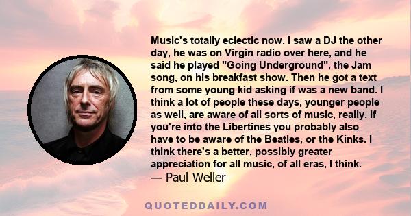 Music's totally eclectic now. I saw a DJ the other day, he was on Virgin radio over here, and he said he played Going Underground, the Jam song, on his breakfast show. Then he got a text from some young kid asking if