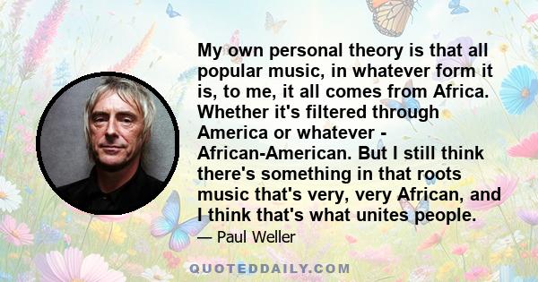 My own personal theory is that all popular music, in whatever form it is, to me, it all comes from Africa. Whether it's filtered through America or whatever - African-American. But I still think there's something in