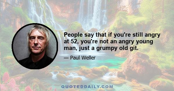 People say that if you're still angry at 52, you're not an angry young man, just a grumpy old git.