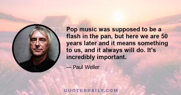 Pop music was supposed to be a flash in the pan, but here we are 50 years later and it means something to us, and it always will do. It's incredibly important.