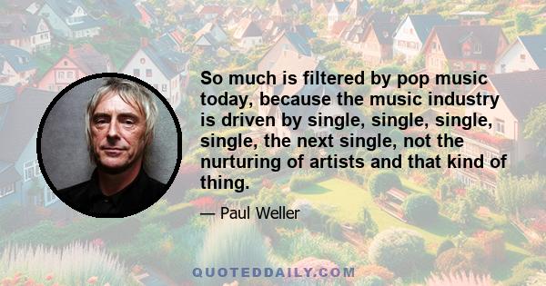 So much is filtered by pop music today, because the music industry is driven by single, single, single, single, the next single, not the nurturing of artists and that kind of thing.