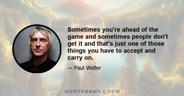 Sometimes you're ahead of the game and sometimes people don't get it and that's just one of those things you have to accept and carry on.