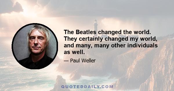 The Beatles changed the world. They certainly changed my world, and many, many other individuals as well.