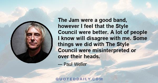 The Jam were a good band, however I feel that the Style Council were better. A lot of people I know will disagree with me. Some things we did with The Style Council were misinterpreted or over their heads.