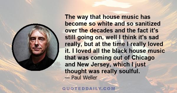 The way that house music has become so white and so sanitized over the decades and the fact it's still going on, well I think it's sad really, but at the time I really loved it. I loved all the black house music that