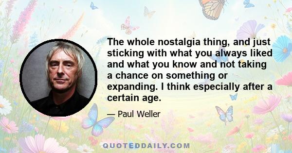 The whole nostalgia thing, and just sticking with what you always liked and what you know and not taking a chance on something or expanding. I think especially after a certain age.