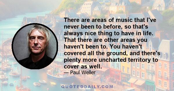 There are areas of music that I've never been to before, so that's always nice thing to have in life. That there are other areas you haven't been to. You haven't covered all the ground, and there's plenty more uncharted 