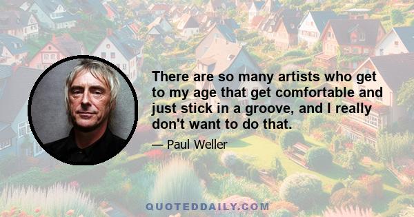 There are so many artists who get to my age that get comfortable and just stick in a groove, and I really don't want to do that.