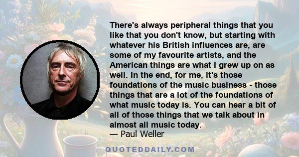 There's always peripheral things that you like that you don't know, but starting with whatever his British influences are, are some of my favourite artists, and the American things are what I grew up on as well. In the