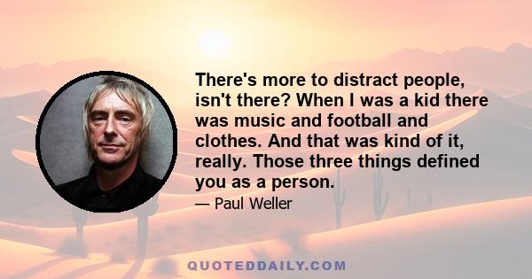 There's more to distract people, isn't there? When I was a kid there was music and football and clothes. And that was kind of it, really. Those three things defined you as a person.