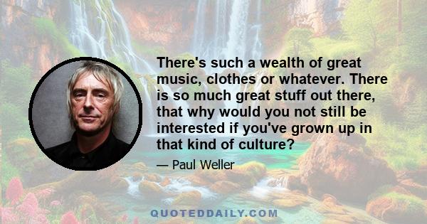 There's such a wealth of great music, clothes or whatever. There is so much great stuff out there, that why would you not still be interested if you've grown up in that kind of culture?