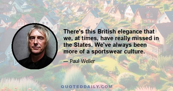 There's this British elegance that we, at times, have really missed in the States. We've always been more of a sportswear culture.