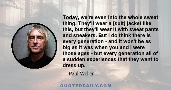 Today, we're even into the whole sweat thing. They'll wear a [suit] jacket like this, but they'll wear it with sweat pants and sneakers. But I do think there is every generation - and it won't be as big as it was when